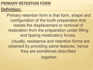 PRIMARY RETENTION FORM
Definition:
Primary retention form is that form, shape and
configuration of the tooth preparation that
resists the displacement or removal of
restoration from the preparation under lifting
and tipping masticatory forces.
Usually, resistance and retention forms are
obtained by providing same features, hence
they are sometimes described
together.

 