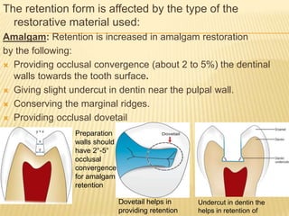 The retention form is affected by the type of the
restorative material used:
Amalgam: Retention is increased in amalgam restoration
by the following:
 Providing occlusal convergence (about 2 to 5%) the dentinal
walls towards the tooth surface.
 Giving slight undercut in dentin near the pulpal wall.
 Conserving the marginal ridges.
 Providing occlusal dovetail
Preparation
walls should
have 2°-5°
occlusal
convergence
for amalgam
retention
Dovetail helps in
providing retention

Undercut in dentin the
helps in retention of

 