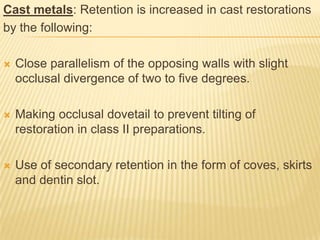 Cast metals: Retention is increased in cast restorations
by the following:


Close parallelism of the opposing walls with slight
occlusal divergence of two to five degrees.



Making occlusal dovetail to prevent tilting of
restoration in class II preparations.



Use of secondary retention in the form of coves, skirts
and dentin slot.

 