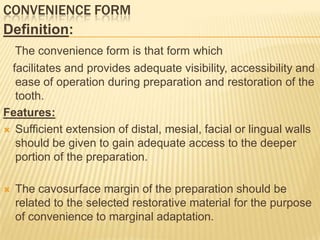 CONVENIENCE FORM
Definition:
The convenience form is that form which
facilitates and provides adequate visibility, accessibility and
ease of operation during preparation and restoration of the
tooth.
Features:
 Sufficient extension of distal, mesial, facial or lingual walls
should be given to gain adequate access to the deeper
portion of the preparation.


The cavosurface margin of the preparation should be
related to the selected restorative material for the purpose
of convenience to marginal adaptation.

 