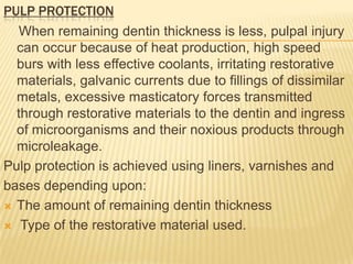 PULP PROTECTION
When remaining dentin thickness is less, pulpal injury
can occur because of heat production, high speed
burs with less effective coolants, irritating restorative
materials, galvanic currents due to fillings of dissimilar
metals, excessive masticatory forces transmitted
through restorative materials to the dentin and ingress
of microorganisms and their noxious products through
microleakage.
Pulp protection is achieved using liners, varnishes and
bases depending upon:
 The amount of remaining dentin thickness
 Type of the restorative material used.

 