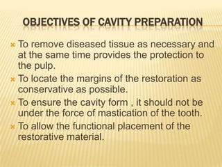 OBJECTIVES OF CAVITY PREPARATION
To remove diseased tissue as necessary and
at the same time provides the protection to
the pulp.
 To locate the margins of the restoration as
conservative as possible.
 To ensure the cavity form , it should not be
under the force of mastication of the tooth.
 To allow the functional placement of the
restorative material.


 