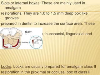 Slots or internal boxes: These are mainly used in
amalgam
restorations. They are 1.0 to 1.5 mm deep box like
grooves
prepared in dentin to increase the surface area. These
are
SLOT
prepared in occlusal box, buccoaxial, linguoaxial and
gingival walls.

Locks: Locks are usually prepared for amalgam class II
restoration in the proximal or occlusal box of class II

 