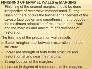 FINISHING OF ENAMEL WALLS & MARGINS
Finishing of the enamel margins should be done
irrespective of restorative material used. During
finishing there occurs the further enhancement of the
cavosurface design and smoothness that produces
the maximum adaptation of restoration to the walls
and the margins and maximum effectiveness of
restoration.
The finishing of the preparation walls results in:
 Better marginal seal between restoration and tooth
structure.
 Increased strength of both tooth structure and
restoration at and near the margins.
 Strong location of the margins.
 Increase in degree of smoothness of the margins.

 