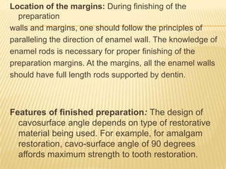Location of the margins: During finishing of the
preparation
walls and margins, one should follow the principles of
paralleling the direction of enamel wall. The knowledge of
enamel rods is necessary for proper finishing of the
preparation margins. At the margins, all the enamel walls
should have full length rods supported by dentin.

Features of finished preparation: The design of
cavosurface angle depends on type of restorative
material being used. For example, for amalgam
restoration, cavo-surface angle of 90 degrees
affords maximum strength to tooth restoration.

 
