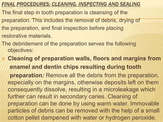 FINAL PROCEDURES; CLEANING, INSPECTING AND SEALING

The final step in tooth preparation is cleansing of the
preparation. This includes the removal of debris, drying of
the preparation, and final inspection before placing
restorative materials.
The debridement of the preparation serves the following
objectives:


Cleaning of preparation walls, floors and margins from
enamel and dentin chips resulting during tooth
preparation: Remove all the debris from the preparation,
especially on the margins, otherwise deposits left on them
consequently dissolve, resulting in a microleakage which
further can result in secondary caries. Cleaning of
preparation can be done by using warm water. Immovable
particles of debris can be removed with the help of a small
cotton pellet dampened with water or hydrogen peroxide.

 