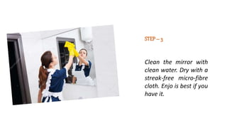 STEP– 3
Clean the mirror with
clean water. Dry with a
streak-free micro-fibre
cloth. Enjo is best if you
have it.
 