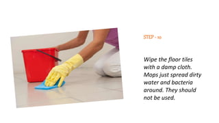 STEP- 10
Wipe the floor tiles
with a damp cloth.
Mops just spread dirty
water and bacteria
around. They should
not be used.
 