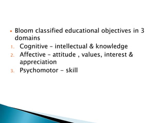  Bloom classified educational objectives in 3
domains
1. Cognitive – intellectual & knowledge
2. Affective – attitude , values, interest &
appreciation
3. Psychomotor - skill
 