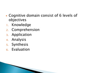  Cognitive domain consist of 6 levels of
objectives
1. Knowledge
2. Comprehension
3. Application
4. Analysis
5. Synthesis
6. Evaluation
 