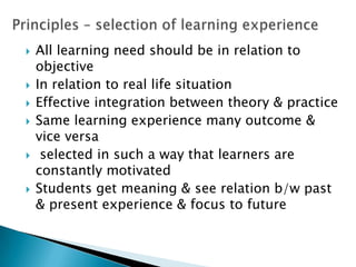 All learning need should be in relation to
objective
 In relation to real life situation
 Effective integration between theory & practice
 Same learning experience many outcome &
vice versa
 selected in such a way that learners are
constantly motivated
 Students get meaning & see relation b/w past
& present experience & focus to future
 