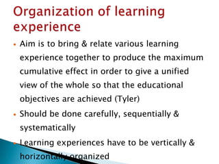  Aim is to bring & relate various learning
experience together to produce the maximum
cumulative effect in order to give a unified
view of the whole so that the educational
objectives are achieved (Tyler)
 Should be done carefully, sequentially &
systematically
 Learning experiences have to be vertically &
horizontally organized
 