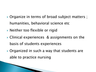  Organize in terms of broad subject matters ;
humanities, behavioral science etc
 Neither too flexible or rigid
 Clinical experiences & assignments on the
basis of students experiences
 Organized in such a way that students are
able to practice nursing
 