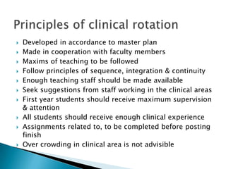  Developed in accordance to master plan
 Made in cooperation with faculty members
 Maxims of teaching to be followed
 Follow principles of sequence, integration & continuity
 Enough teaching staff should be made available
 Seek suggestions from staff working in the clinical areas
 First year students should receive maximum supervision
& attention
 All students should receive enough clinical experience
 Assignments related to, to be completed before posting
finish
 Over crowding in clinical area is not advisible
 