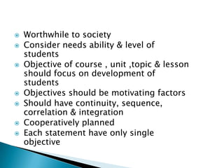  Worthwhile to society
 Consider needs ability & level of
students
 Objective of course , unit ,topic & lesson
should focus on development of
students
 Objectives should be motivating factors
 Should have continuity, sequence,
correlation & integration
 Cooperatively planned
 Each statement have only single
objective
 