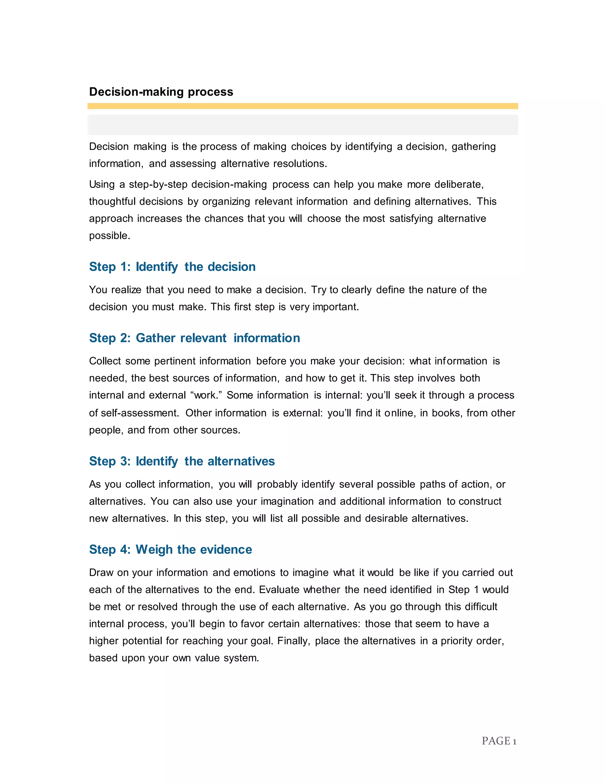 PAGE 1
Decision-making process
Decision making is the process of making choices by identifying a decision, gathering
information, and assessing alternative resolutions.
Using a step-by-step decision-making process can help you make more deliberate,
thoughtful decisions by organizing relevant information and defining alternatives. This
approach increases the chances that you will choose the most satisfying alternative
possible.
Step 1: Identify the decision
You realize that you need to make a decision. Try to clearly define the nature of the
decision you must make. This first step is very important.
Step 2: Gather relevant information
Collect some pertinent information before you make your decision: what information is
needed, the best sources of information, and how to get it. This step involves both
internal and external “work.” Some information is internal: you’ll seek it through a process
of self-assessment. Other information is external: you’ll find it online, in books, from other
people, and from other sources.
Step 3: Identify the alternatives
As you collect information, you will probably identify several possible paths of action, or
alternatives. You can also use your imagination and additional information to construct
new alternatives. In this step, you will list all possible and desirable alternatives.
Step 4: Weigh the evidence
Draw on your information and emotions to imagine what it would be like if you carried out
each of the alternatives to the end. Evaluate whether the need identified in Step 1 would
be met or resolved through the use of each alternative. As you go through this difficult
internal process, you’ll begin to favor certain alternatives: those that seem to have a
higher potential for reaching your goal. Finally, place the alternatives in a priority order,
based upon your own value system.
 