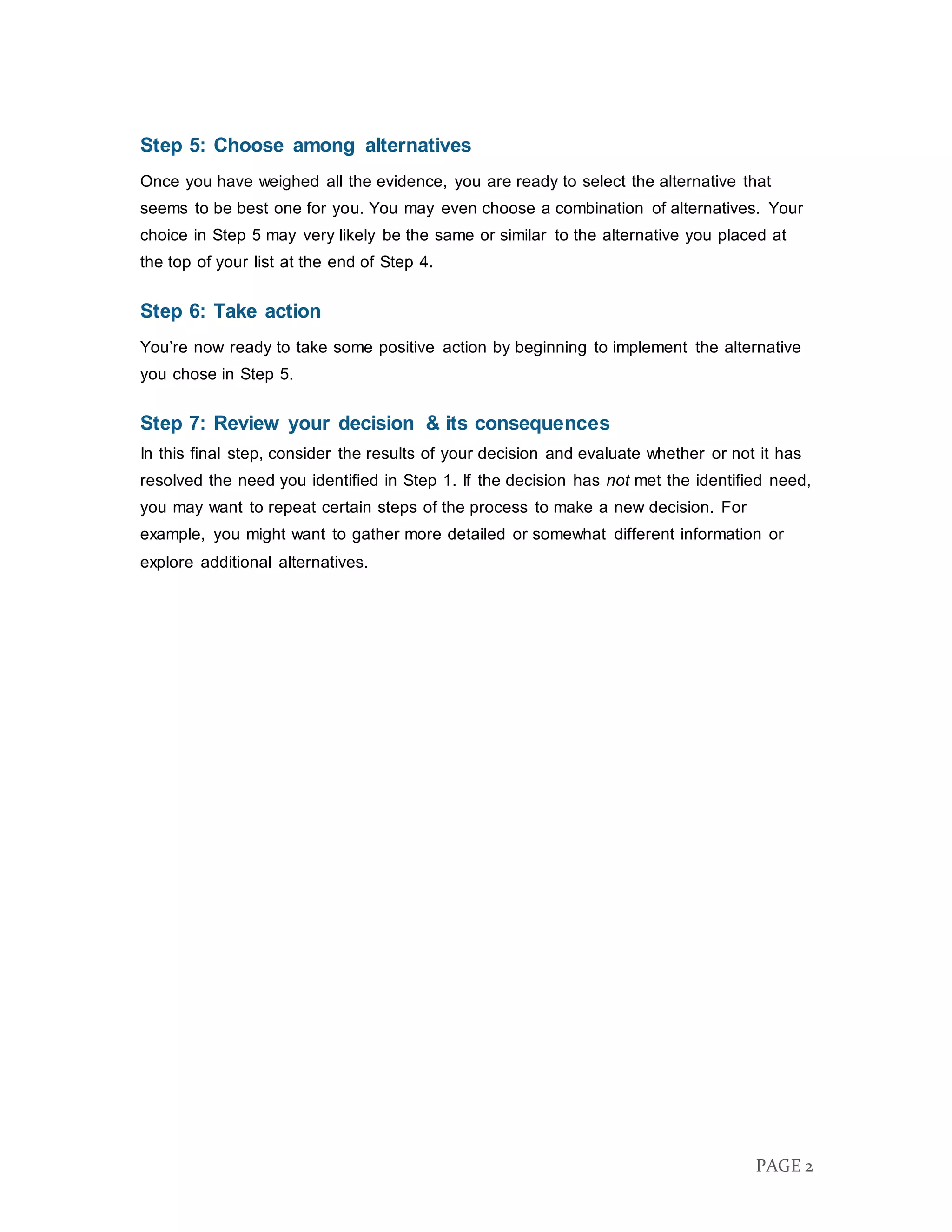 PAGE 2
Step 5: Choose among alternatives
Once you have weighed all the evidence, you are ready to select the alternative that
seems to be best one for you. You may even choose a combination of alternatives. Your
choice in Step 5 may very likely be the same or similar to the alternative you placed at
the top of your list at the end of Step 4.
Step 6: Take action
You’re now ready to take some positive action by beginning to implement the alternative
you chose in Step 5.
Step 7: Review your decision & its consequences
In this final step, consider the results of your decision and evaluate whether or not it has
resolved the need you identified in Step 1. If the decision has not met the identified need,
you may want to repeat certain steps of the process to make a new decision. For
example, you might want to gather more detailed or somewhat different information or
explore additional alternatives.
 