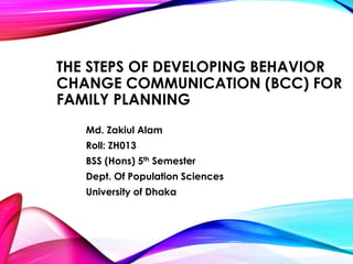THE STEPS OF DEVELOPING BEHAVIOR 
CHANGE COMMUNICATION (BCC) FOR 
FAMILY PLANNING 
Md. Zakiul Alam 
Roll: ZH013 
BSS (Hons) 5th Semester 
Dept. Of Population Sciences 
University of Dhaka 
 