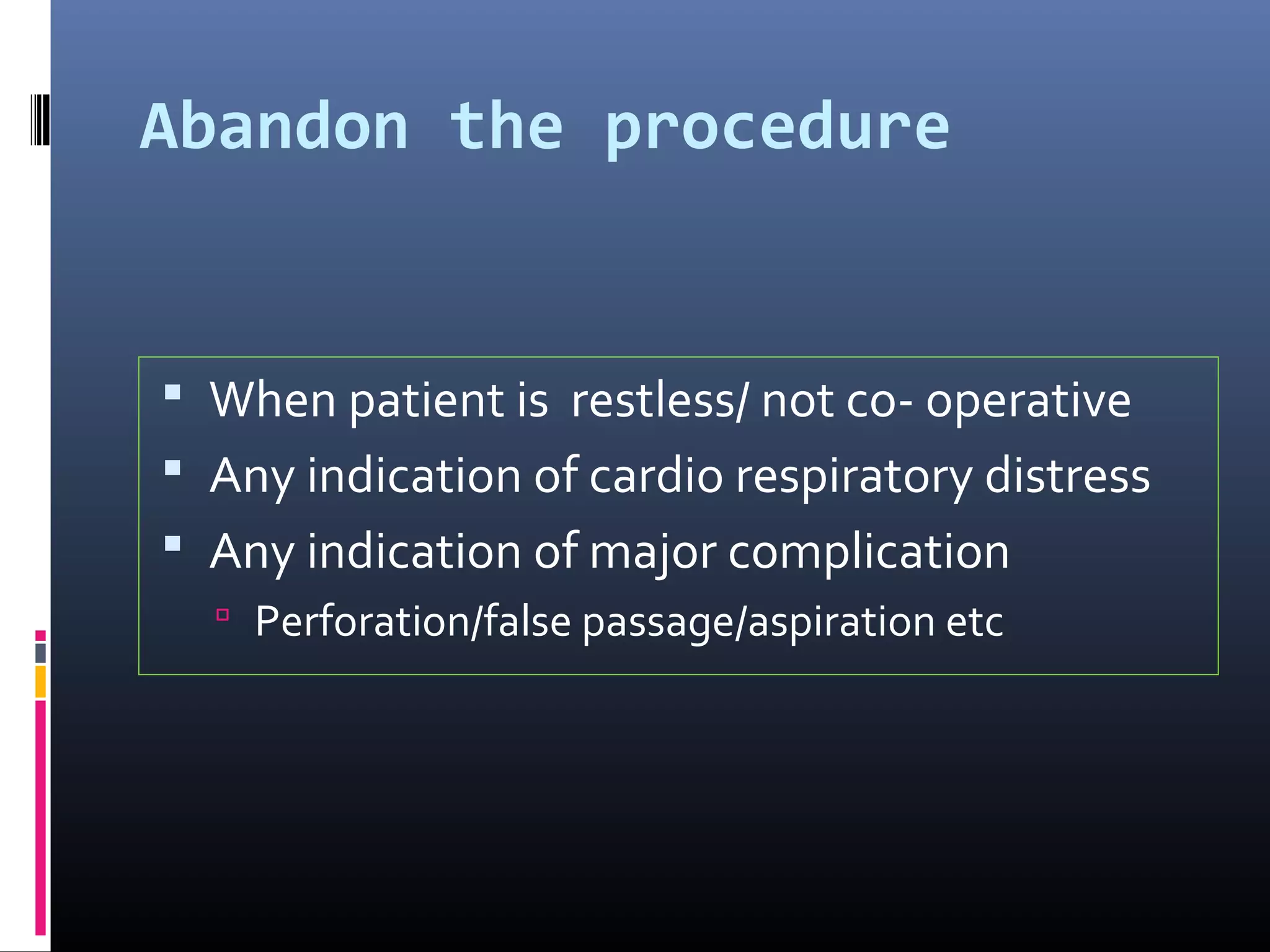 Abandon the procedure
 When patient is restless/ not co- operative
 Any indication of cardio respiratory distress
 Any indication of major complication
 Perforation/false passage/aspiration etc
 