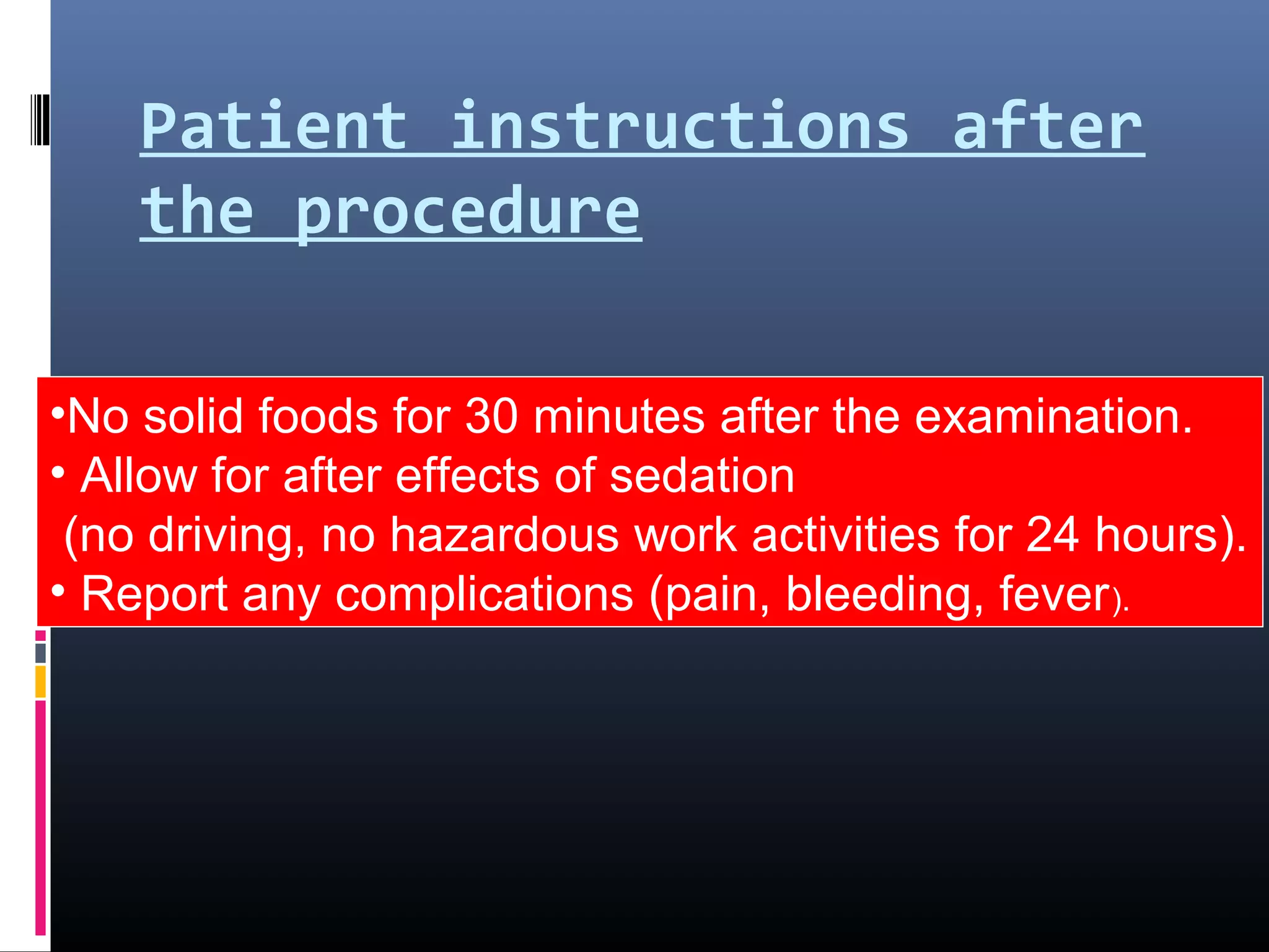 Patient instructions after
the procedure
•No solid foods for 30 minutes after the examination.
• Allow for after effects of sedation
(no driving, no hazardous work activities for 24 hours).
• Report any complications (pain, bleeding, fever).
 
