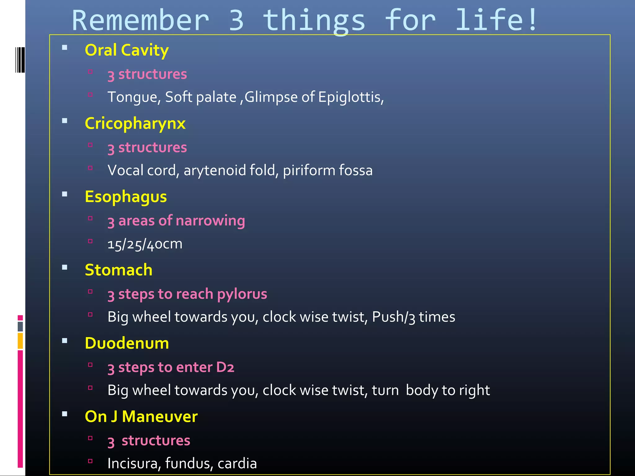 Remember 3 things for life!
 Oral Cavity
 3 structures
 Tongue, Soft palate ,Glimpse of Epiglottis,
 Cricopharynx
 3 structures
 Vocal cord, arytenoid fold, piriform fossa
 Esophagus
 3 areas of narrowing
 15/25/40cm
 Stomach
 3 steps to reach pylorus
 Big wheel towards you, clock wise twist, Push/3 times
 Duodenum
 3 steps to enter D2
 Big wheel towards you, clock wise twist, turn body to right
 On J Maneuver
 3 structures
 Incisura, fundus, cardia
 