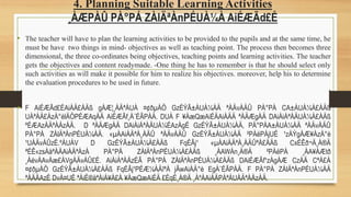 4. Planning Suitable Learning Activities
¸ÀÆPÀÛ PÀ°PÁ ZÀlÄªÀnPÉUÀ¼À AiÉÆÃd£É
• The teacher will have to plan the learning activities to be provided to the pupils and at the same time, he
must be have two things in mind- objectives as well as teaching point. The process then becomes three
dimensional, the three co-ordinates being objectives, teaching points and learning activities. The teacher
gets the objectives and content readymade. -One thing he has to remember is that he should select only
such activities as will make it possible for him to realize his objectives. moreover, help his to determine
the evaluation procedures to be used in future.
• F AiÉÆÃd£ÉAiÀÄ£ÀÄß gÀÆ¦¸ÀÄªÁUÀ ¤¢ðµÀÖ GzÉÝÃ±ÀUÀ¼ÀÄ ªÀÄvÀÄÛ PÀ°PÁ CA±ÀUÀ¼À£ÀÄß
UÀªÀÄ£ÀzÀ°èlÄÖPÉÆAqÀÄ AiÉÆÃf¸À¨ÉÃPÀÄ. DUÀ F ¥ÀæQæAiÉÄAiÀÄÄ ªÀÄÆgÀÄ DAiÀiÁªÀÄUÀ¼À£ÀÄß
ºÉÆAzÀÄªÀÅzÀÄ. D ªÀÄÆgÀÄ DAiÀiÁªÀÄUÀ¼ÉAzÀgÉ GzÉÝÃ±ÀUÀ¼ÀÄ, PÀ°PÁA±ÀUÀ¼ÀÄ ªÀÄvÀÄÛ
PÀ°PÁ ZÀlÄªÀnPÉUÀ¼ÀÄ. «µÀAiÀÄªÀ¸ÀÄÛ ªÀÄvÀÄÛ GzÉÝÃ±ÀUÀ¼ÀÄ ²PÀëPÀjUÉ ¹zÀÝgÀÆ¥ÀzÀ°è
¹UÀÄvÀÛzÉ.ºÁUÁV D GzÉÝÃ±ÀUÀ¼À£ÀÄß FqÉÃj¹ «µÀAiÀÄªÀ¸ÀÄÛªÀ£ÀÄß CxÉÊð¬Ä¸À®Ä
ªÉÊ«zsÀåªÀÄAiÀÄªÁzÀ PÀ°PÁ ZÀlÄªÀnPÉUÀ¼À£ÀÄß ¸ÀAWÀn¸À®Ä ²PÀëPÀ ¸ÀA¥ÀÆtð
¸ÀévÀAvÀæ£ÁVgÀÄvÁÛ£É. AiÀiÁªÀÅzÉÃ PÀ°PÁ ZÀlÄªÀnPÉUÀ¼À£ÀÄß DAiÉÆÃf¹zÀgÀÆ CzÀÄ CªÀ£À
¤¢ðµÀÖ GzÉÝÃ±ÀUÀ¼À£ÀÄß FqÉÃj¹PÉÆ¼ÀÄîªÀ jÃwAiÀÄ°è EgÀ¨ÉÃPÀÄ. F PÀ°PÁ ZÀlÄªÀnPÉUÀ¼ÀÄ
ªÀÄÄAzÉ DvÀ¤UÉ ªÀiË®åªÀiÁ¥À£À ¥ÀæQæAiÉÄ £ÉqÉ¸À®Ä ¸ÀºÁAiÀÄPÀªÁUÀÄªÀÅzÀÄ.
 