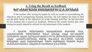 6. Using the Result as feedback
¥sÀ°vÁA±ÀªÀ£ÀÄß ¥ÀÄ£À§ð®£ÀªÁV §¼À¸ÀÄªÀÅzÀÄ
If the teacher after testing his pupils he will use result in reconsidering the
objectives and in reorganizing learning activities. He will replace his steps to find
out the draw backs in the objectives or in the learning activities. he has provided
for his students this is known as feedback. Whatever the results teacher gets after
testing his pupils should be utilized for the betterment of the students.
F ºÀAvÀªÀÅ ªÀiË®åªÀiÁ¥À£À ¥ÀæQæAiÉÄAiÀÄ ¥ÀæªÀÄÄR ºÀAvÀ.
«zÁåyðUÀ¼À£ÀÄß ªÀiË®åªÀiÁ¥À£À ªÀiÁrzÀ £ÀAvÀgÀ CzÀgÀ ¥sÀ°vÁA±ÀPÉÌ
C£ÀÄUÀÄtªÁV ¤¢ðµÀÖ GzÉÝÃ±ÀUÀ¼À£ÀÄß & PÀ°PÁ ZÀlÄªÀnPÉUÀ¼À£ÀÄß ¥ÀÄ£Àgï
¸ÀAgÀa¹ «µÀAiÀÄªÀ¸ÀÄÛªÀ£ÀÄß ¥ÀÄ£Àgï ¥Àæ¸ÀÄÛvÀ ¥Àr¸À¨ÉÃPÀÄ. EzÀ£ÀÄß
¥ÀÄ£À§ð®£À JAzÀÄ PÀgÉAiÀÄÄªÀgÀÄ. ²PÀëPÀ ¥ÀjÃPÉëAiÀÄ ªÀÄÆ®PÀ ¥ÀqÉzÀ
zÀvÁÛA±ÀUÀ¼À£ÀÄß D «zÁåyðUÀ¼À C©üªÀÈ¢ÞUÉ §¼À¸À¨ÉÃPÀÄ.
 