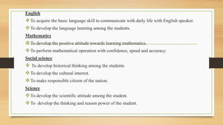 English
To acquire the basic language skill to communicate with daily life with English speaker.
To develop the language learning among the students.
Mathematics
To develop the positive attitude towards learning mathematics.
To perform mathematical operation with confidence, speed and accuracy.
Social science
 To develop historical thinking among the students
To develop the cultural interest.
To make responsible citizen of the nation.
Science
To develop the scientific attitude among the student.
To develop the thinking and reason power of the student.
 