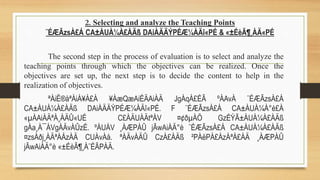 2. Selecting and analyze the Teaching Points
¨ÉÆÃzsÀ£Á CA±ÀUÀ¼À£ÀÄß DAiÀÄÄÝPÉÆ¼ÀÄî«PÉ & «±ÉèÃ¶¸ÀÄ«PÉ
The second step in the process of evaluation is to select and analyze the
teaching points through which the objectives can be realized. Once the
objectives are set up, the next step is to decide the content to help in the
realization of objectives.
ªÀiË®åªÀiÁ¥À£À ¥ÀæQæAiÉÄAiÀÄ JgÀqÀ£ÉÃ ºÀAvÀ ¨ÉÆÃzsÀ£Á
CA±ÀUÀ¼À£ÀÄß DAiÀÄÄÝPÉÆ¼ÀÄî«PÉ. F ¨ÉÆÃzsÀ£Á CA±ÀUÀ¼À°è£À
«µÀAiÀÄªÀ¸ÀÄÛ«UÉ C£ÀÄUÀÄtªÁV ¤¢ðµÀÖ GzÉÝÃ±ÀUÀ¼À£ÀÄß
gÀa¸À¯ÁVgÀÄvÀÛzÉ. ºÁUÁV ¸ÀÆPÀÛ jÃwAiÀÄ°è ¨ÉÆÃzsÀ£Á CA±ÀUÀ¼À£ÀÄß
¤zsÀðj¸ÀÄªÀÅzÀÄ CUÀvÀå. ªÀÄvÀÄÛ CzÀ£ÀÄß ²PÀëPÀ£ÁzÀªÀ£ÀÄ ¸ÀÆPÀÛ
jÃwAiÀÄ°è «±ÉèÃ¶¸À¨ÉÃPÀÄ.
 