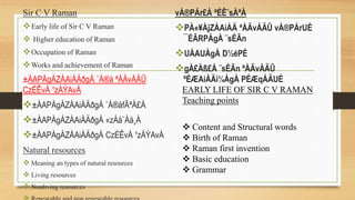 Sir C V Raman
Early life of Sir C V Raman
 Higher education of Raman
Occupation of Raman
Works and achievement of Raman
±ÀAPÀgÁZÁAiÀÄðgÀ ¨Á®å ªÀÄvÀÄÛ
CzÉÊvÀ ¹zÁÝAvÀ
±ÀAPÀgÁZÁAiÀÄðgÀ ¨Á®åfÃªÀ£À
±ÀAPÀgÁZÁAiÀÄðgÀ «zÁå¨Áå¸À
±ÀAPÀgÁZÁAiÀÄðgÀ CzÉÊvÀ ¹zÁÝAvÀ
Natural resources
 Meaning an types of natural resources
 Living resources
 Nonliving resources
vÀ®PÁr£À ªÉÊ¨sÀªÀ
PÀ«¥ÀjZÀAiÀÄ ªÀÄvÀÄÛ vÀ®PÁrUÉ
¯ÉÃRPÀgÀ ¨sÉÃn
UÀAUÀgÀ D½éPÉ
gÀ£Àß£À ¨sÉÃn ªÀÄvÀÄÛ
ºÉÆAiÀÄì¼ÀgÀ PÉÆqÀÄUÉ
EARLY LIFE OF SIR C V RAMAN
Teaching points
 Content and Structural words
 Birth of Raman
 Raman first invention
 Basic education
 Grammar
 