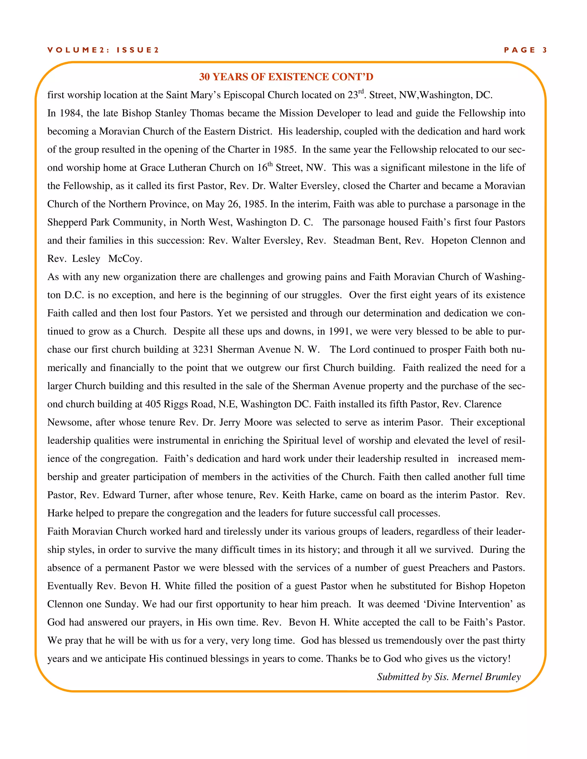 P A G E 3V O L U M E 2 : I S S U E 2
30 YEARS OF EXISTENCE CONT’D
first worship location at the Saint Mary’s Episcopal Church located on 23rd
. Street, NW,Washington, DC.
In 1984, the late Bishop Stanley Thomas became the Mission Developer to lead and guide the Fellowship into
becoming a Moravian Church of the Eastern District. His leadership, coupled with the dedication and hard work
of the group resulted in the opening of the Charter in 1985. In the same year the Fellowship relocated to our sec-
ond worship home at Grace Lutheran Church on 16th
Street, NW. This was a significant milestone in the life of
the Fellowship, as it called its first Pastor, Rev. Dr. Walter Eversley, closed the Charter and became a Moravian
Church of the Northern Province, on May 26, 1985. In the interim, Faith was able to purchase a parsonage in the
Shepperd Park Community, in North West, Washington D. C. The parsonage housed Faith’s first four Pastors
and their families in this succession: Rev. Walter Eversley, Rev. Steadman Bent, Rev. Hopeton Clennon and
Rev. Lesley McCoy.
As with any new organization there are challenges and growing pains and Faith Moravian Church of Washing-
ton D.C. is no exception, and here is the beginning of our struggles. Over the first eight years of its existence
Faith called and then lost four Pastors. Yet we persisted and through our determination and dedication we con-
tinued to grow as a Church. Despite all these ups and downs, in 1991, we were very blessed to be able to pur-
chase our first church building at 3231 Sherman Avenue N. W. The Lord continued to prosper Faith both nu-
merically and financially to the point that we outgrew our first Church building. Faith realized the need for a
larger Church building and this resulted in the sale of the Sherman Avenue property and the purchase of the sec-
ond church building at 405 Riggs Road, N.E, Washington DC. Faith installed its fifth Pastor, Rev. Clarence
Newsome, after whose tenure Rev. Dr. Jerry Moore was selected to serve as interim Pasor. Their exceptional
leadership qualities were instrumental in enriching the Spiritual level of worship and elevated the level of resil-
ience of the congregation. Faith’s dedication and hard work under their leadership resulted in increased mem-
bership and greater participation of members in the activities of the Church. Faith then called another full time
Pastor, Rev. Edward Turner, after whose tenure, Rev. Keith Harke, came on board as the interim Pastor. Rev.
Harke helped to prepare the congregation and the leaders for future successful call processes.
Faith Moravian Church worked hard and tirelessly under its various groups of leaders, regardless of their leader-
ship styles, in order to survive the many difficult times in its history; and through it all we survived. During the
absence of a permanent Pastor we were blessed with the services of a number of guest Preachers and Pastors.
Eventually Rev. Bevon H. White filled the position of a guest Pastor when he substituted for Bishop Hopeton
Clennon one Sunday. We had our first opportunity to hear him preach. It was deemed ‘Divine Intervention’ as
God had answered our prayers, in His own time. Rev. Bevon H. White accepted the call to be Faith’s Pastor.
We pray that he will be with us for a very, very long time. God has blessed us tremendously over the past thirty
years and we anticipate His continued blessings in years to come. Thanks be to God who gives us the victory!
Submitted by Sis. Mernel Brumley
 