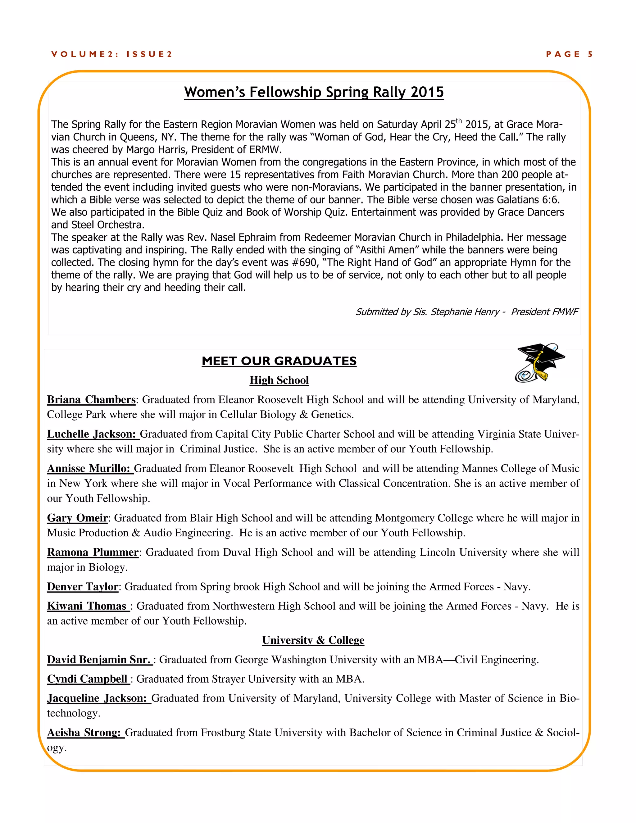 P A G E 5V O L U M E 2 : I S S U E 2
Women’s Fellowship Spring Rally 2015
The Spring Rally for the Eastern Region Moravian Women was held on Saturday April 25th
2015, at Grace Mora-
vian Church in Queens, NY. The theme for the rally was “Woman of God, Hear the Cry, Heed the Call.” The rally
was cheered by Margo Harris, President of ERMW.
This is an annual event for Moravian Women from the congregations in the Eastern Province, in which most of the
churches are represented. There were 15 representatives from Faith Moravian Church. More than 200 people at-
tended the event including invited guests who were non-Moravians. We participated in the banner presentation, in
which a Bible verse was selected to depict the theme of our banner. The Bible verse chosen was Galatians 6:6.
We also participated in the Bible Quiz and Book of Worship Quiz. Entertainment was provided by Grace Dancers
and Steel Orchestra.
The speaker at the Rally was Rev. Nasel Ephraim from Redeemer Moravian Church in Philadelphia. Her message
was captivating and inspiring. The Rally ended with the singing of “Asithi Amen” while the banners were being
collected. The closing hymn for the day’s event was #690, “The Right Hand of God” an appropriate Hymn for the
theme of the rally. We are praying that God will help us to be of service, not only to each other but to all people
by hearing their cry and heeding their call.
Submitted by Sis. Stephanie Henry - President FMWF
MEET OUR GRADUATES
High School
Briana Chambers: Graduated from Eleanor Roosevelt High School and will be attending University of Maryland,
College Park where she will major in Cellular Biology & Genetics.
Luchelle Jackson: Graduated from Capital City Public Charter School and will be attending Virginia State Univer-
sity where she will major in Criminal Justice. She is an active member of our Youth Fellowship.
Annisse Murillo: Graduated from Eleanor Roosevelt High School and will be attending Mannes College of Music
in New York where she will major in Vocal Performance with Classical Concentration. She is an active member of
our Youth Fellowship.
Gary Omeir: Graduated from Blair High School and will be attending Montgomery College where he will major in
Music Production & Audio Engineering. He is an active member of our Youth Fellowship.
Ramona Plummer: Graduated from Duval High School and will be attending Lincoln University where she will
major in Biology.
Denver Taylor: Graduated from Spring brook High School and will be joining the Armed Forces - Navy.
Kiwani Thomas : Graduated from Northwestern High School and will be joining the Armed Forces - Navy. He is
an active member of our Youth Fellowship.
University & College
David Benjamin Snr. : Graduated from George Washington University with an MBA—Civil Engineering.
Cyndi Campbell : Graduated from Strayer University with an MBA.
Jacqueline Jackson: Graduated from University of Maryland, University College with Master of Science in Bio-
technology.
Aeisha Strong: Graduated from Frostburg State University with Bachelor of Science in Criminal Justice & Sociol-
ogy.
 