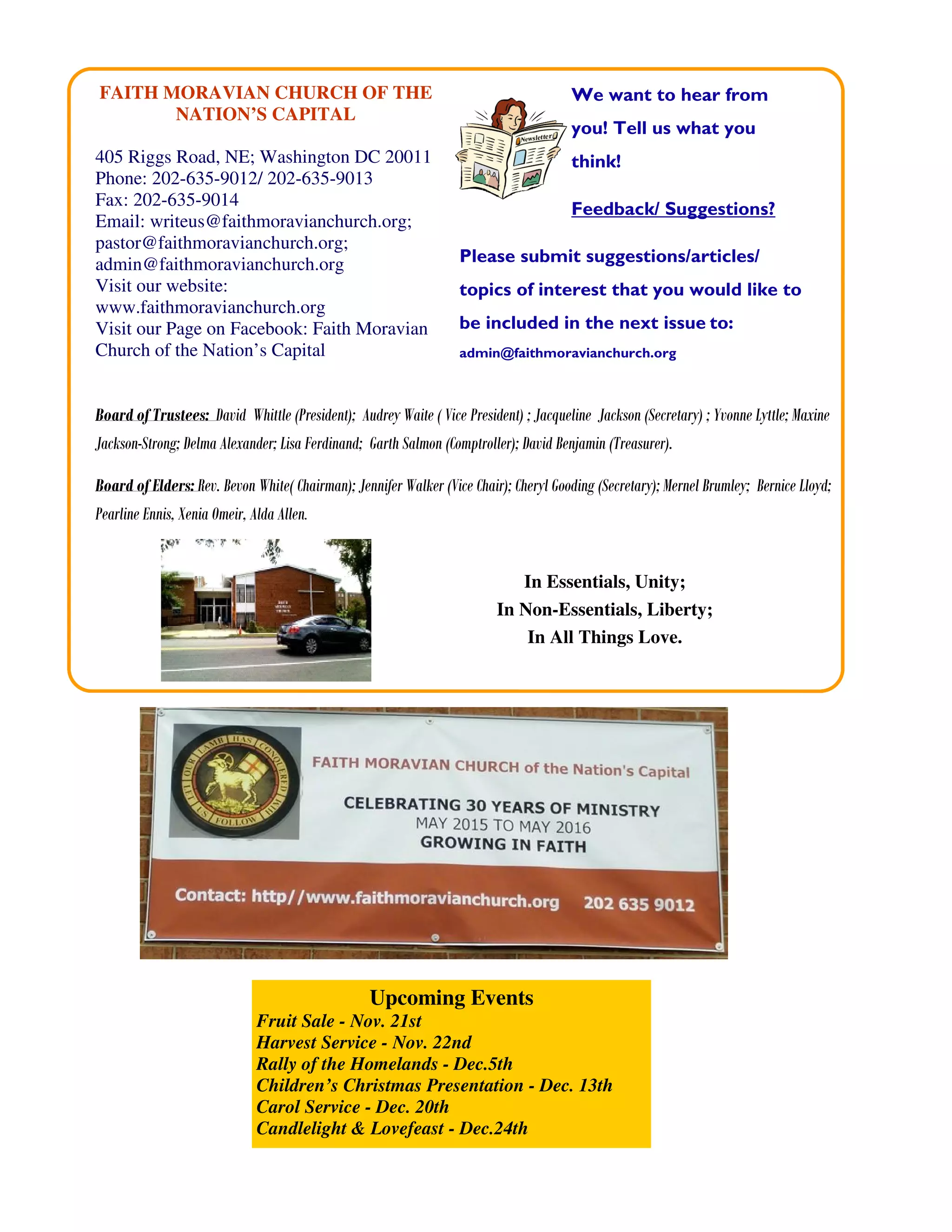 We want to hear from
you! Tell us what you
think!
Feedback/ Suggestions?
Please submit suggestions/articles/
topics of interest that you would like to
be included in the next issue to:
admin@faithmoravianchurch.org
Board of Trustees: David Whittle (President); Audrey Waite ( Vice President) ; Jacqueline Jackson (Secretary) ; Yvonne Lyttle; Maxine
Jackson-Strong; Delma Alexander; Lisa Ferdinand; Garth Salmon (Comptroller); David Benjamin (Treasurer).
Board of Elders: Rev. Bevon White( Chairman); Jennifer Walker (Vice Chair); Cheryl Gooding (Secretary); Mernel Brumley; Bernice Lloyd;
Pearline Ennis, Xenia Omeir, Alda Allen.
In Essentials, Unity;
In Non-Essentials, Liberty;
In All Things Love.
FAITH MORAVIAN CHURCH OF THE
NATION’S CAPITAL
405 Riggs Road, NE; Washington DC 20011
Phone: 202-635-9012/ 202-635-9013
Fax: 202-635-9014
Email: writeus@faithmoravianchurch.org;
pastor@faithmoravianchurch.org;
admin@faithmoravianchurch.org
Visit our website:
www.faithmoravianchurch.org
Visit our Page on Facebook: Faith Moravian
Church of the Nation’s Capital
Upcoming Events
Fruit Sale - Nov. 21st
Harvest Service - Nov. 22nd
Rally of the Homelands - Dec.5th
Children’s Christmas Presentation - Dec. 13th
Carol Service - Dec. 20th
Candlelight & Lovefeast - Dec.24th
 