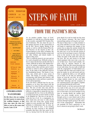 As we produce another ‘Steps of Faith’
newsletter it is with the joy of having shared
in the recently concluded 2015 Eastern Dis-
trict Conference. We also share the joys of
the Jamaica province on the consecration of
the Rt. Rev. Devon Anglin, Bishop of the
church, as well as with the Eastern West In-
dies Province on the election of Rev. Dr.
Conrod Spencer to the office of Bishop. We
will continually lift these brothers along with
our other bishops and church leaders in
prayer as they serve.
This is a difficult season in our year and yet
it is such a beautiful one. Difficult in that we
have to deal with the heat and the bills that it
creates. Difficult for those with children hav-
ing to do summer arrangements for camps,
summer school, other activities and of course
the back to school or off to college prepara-
tions. In the midst of the difficulty however
lies breathtaking beauty. The beauty of sun-
shine, rain, clouds and so many scenes of
nature. The beauty of vacation, travelling,
reconnecting with friends and relatives, and
just being able to relax and have a good time
of rest and recuperation.
It has also been a difficult time for our con-
gregation as we have been faced with the
passing of so many friends and family mem-
bers. The loss of dear ones near and far
leaves a void our hearts and when it becomes
difficult or impossible to attend the last rites,
it compounds the loss. Even in the difficulty
of losing loved ones we have found so much
to be thankful for. The loss of one has be-
come the loss of all. As a congregation we
have found time and ways to rally around
those who lose loved ones, giving loving
support in every possible way. What an op-
portunity to demonstrate that we truly are
‘one in the bond of love’. A far reaching
blessing we have received is the repeated
assurance that those who have gone on be-
fore us, having lived for the Lord, are but
gone ahead of us and we shall one day meet
in our Savior’s presence. We have found
renewed hope and joy in living for our Lord.
The heat of these days is a stark reminder to
me of the cold that is to come. Very soon we
will begin to experience the changes of the
season. Let us enjoy the summer months but
be mindful that fall and winter are ahead. In
the same way, as we live into this season of
our lives let us not forget to trust in God who
gives us the seasons in due time and also
orders our steps as He charts the course for
our lives. We say safe travels to our high
school graduates who move into a new sea-
son of their lives. Travel well Lushelle, An-
nisse, Gary Jr., Kiwani, Denver Jr, and
Ramona. Walk into this season knowing you
do not walk alone, but you walk in faith and
with the congregation of Faith behind you.
To Janelle who also steps out in faith to com-
plete her studies we say safe travels and con-
tinue to uphold the faith as we will uphold
you in Faith. To all who are entering new
arenas we wish the very best. As our other
college students return we also send them
with God’s blessings and the assurance of
our continued prayers and support. Together
we will trust God and all will be well.
Finally friends, as we have gone past the half
way mark of this year, let us do some self-
assessment of our commitment and faithful-
ness to God. Have you given enough of your
time in worship during the months past?
Have you given enough service to God
through service to your church and to those
around you? Have you given enough of your
treasures through regular giving to the minis-
tries of the congregation? Remember that
our gratitude for God’s generosity in our
lives is shown in our giving to God’s work.
Be Blessed!
FROM THE PASTOR’S DESK
I N S I D E
T H I S I S S U E :
30 Years of
Existence
2 &
3
Updates&
Highlights
4
Women’s
Fellowship
5
Graduates 5
Church
Happenings
6
&7
FA I T H M O R A V I A NFA I T H M O R A V I A NFA I T H M O R A V I A NFA I T H M O R A V I A N
C H U R C HC H U R C HC H U R C HC H U R C H O F T H EO F T H EO F T H EO F T H E
N A T I O N ’ S C A P I T A LN A T I O N ’ S C A P I T A LN A T I O N ’ S C A P I T A LN A T I O N ’ S C A P I T A L
STEPS OF FAITHA P R - J U N 2 0 1 5V O L U M E 2 : I S S U E 2
OUR MISSION:
Faith Moravian Church,
responding to God’s love has
been called to:
⇒ Spread the gospel
⇒ Serve Others
⇒ Nurture all God’s
people with love, re-
spect, trust and forgive-
ness after the example
of Christ.
CONGREGATION
WATCHWORD
Be like those who are waiting
for their master to return from
the wedding banquet, so that
they may open the door for
Him as soon as He comes and
knocks. Luke 12:36
 