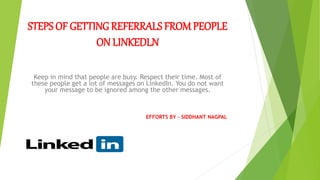 STEPS OF GETTINGREFERRALS FROM PEOPLE
ON LINKEDLN
Keep in mind that people are busy. Respect their time. Most of
these people get a lot of messages on LinkedIn. You do not want
your message to be ignored among the other messages.
EFFORTS BY – SIDDHANT NAGPAL
 