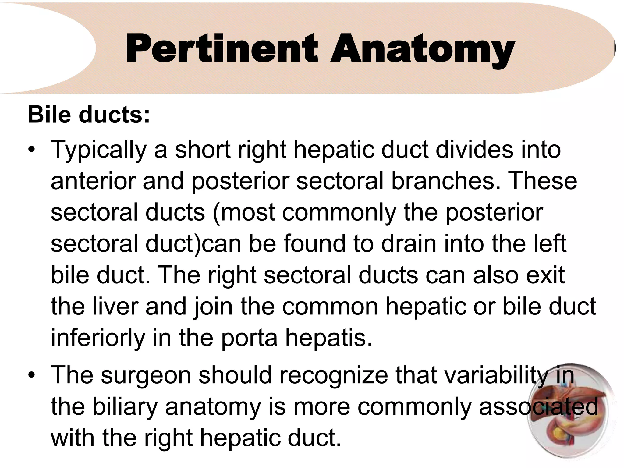 Pertinent Anatomy
Bile ducts:
• Typically a short right hepatic duct divides into
anterior and posterior sectoral branches. These
sectoral ducts (most commonly the posterior
sectoral duct)can be found to drain into the left
bile duct. The right sectoral ducts can also exit
the liver and join the common hepatic or bile duct
inferiorly in the porta hepatis.
• The surgeon should recognize that variability in
the biliary anatomy is more commonly associated
with the right hepatic duct.
 
