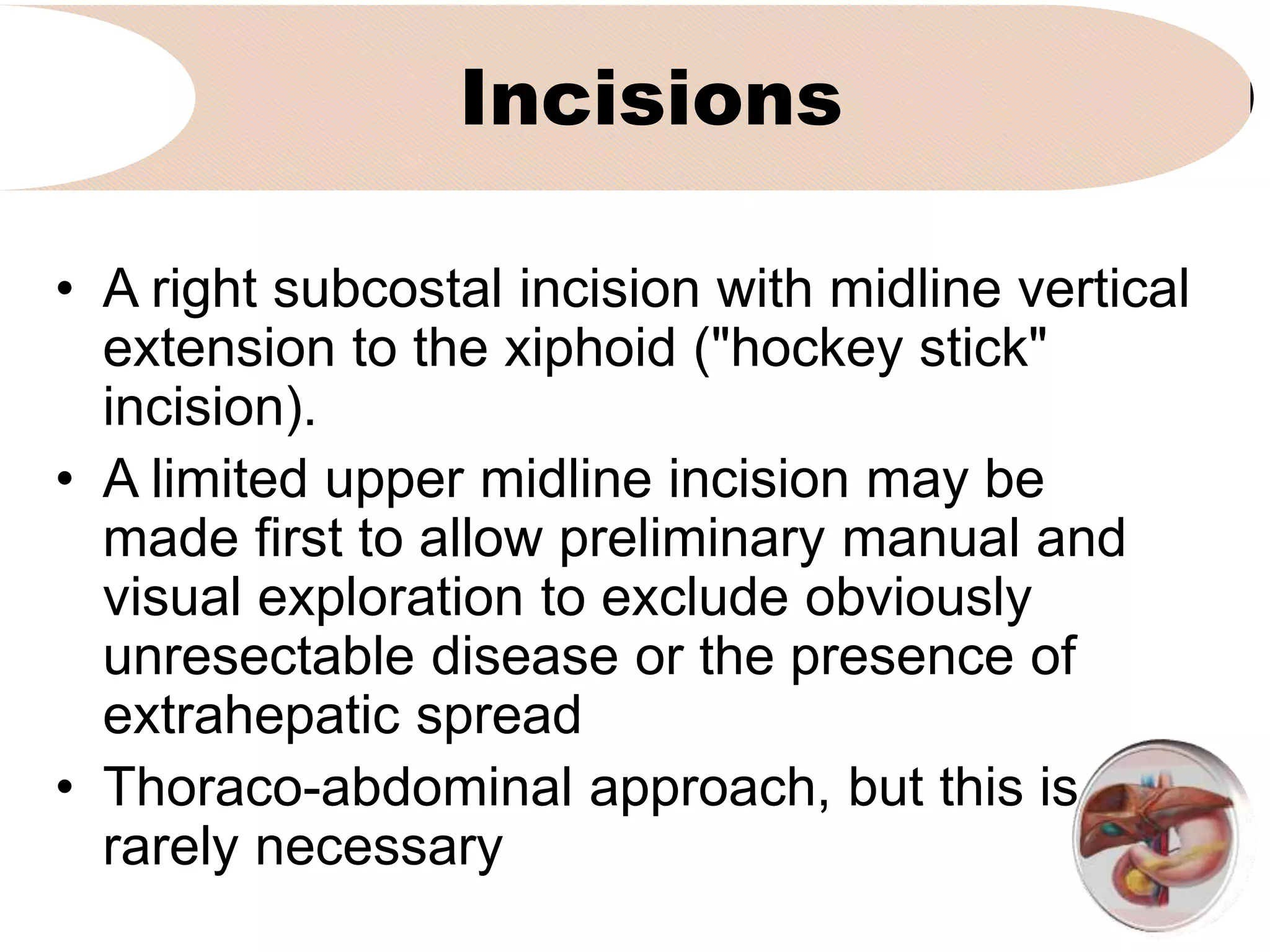 Incisions
• A right subcostal incision with midline vertical
extension to the xiphoid ("hockey stick"
incision).
• A limited upper midline incision may be
made first to allow preliminary manual and
visual exploration to exclude obviously
unresectable disease or the presence of
extrahepatic spread
• Thoraco-abdominal approach, but this is
rarely necessary
 