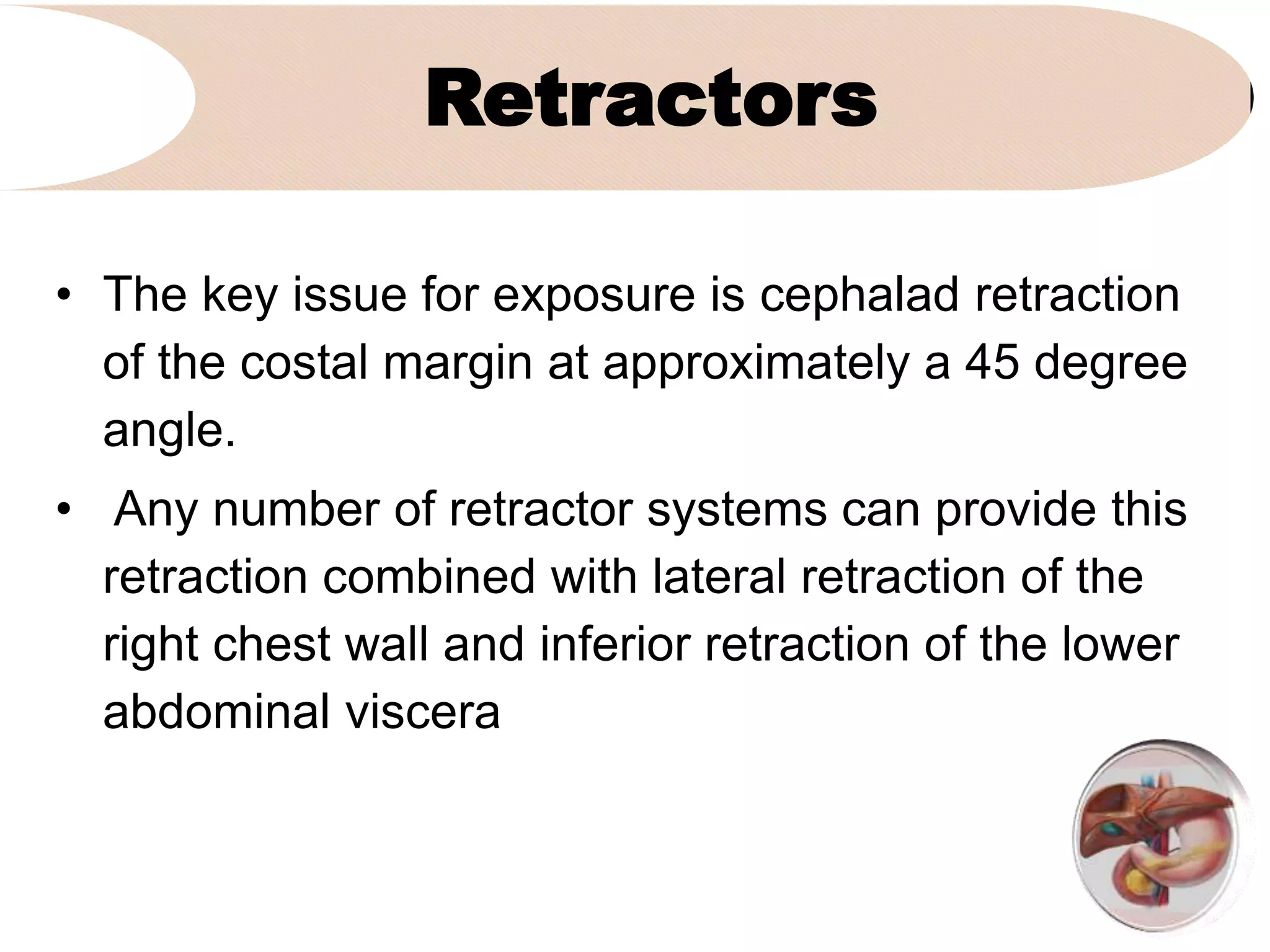 Retractors
• The key issue for exposure is cephalad retraction
of the costal margin at approximately a 45 degree
angle.
• Any number of retractor systems can provide this
retraction combined with lateral retraction of the
right chest wall and inferior retraction of the lower
abdominal viscera
 