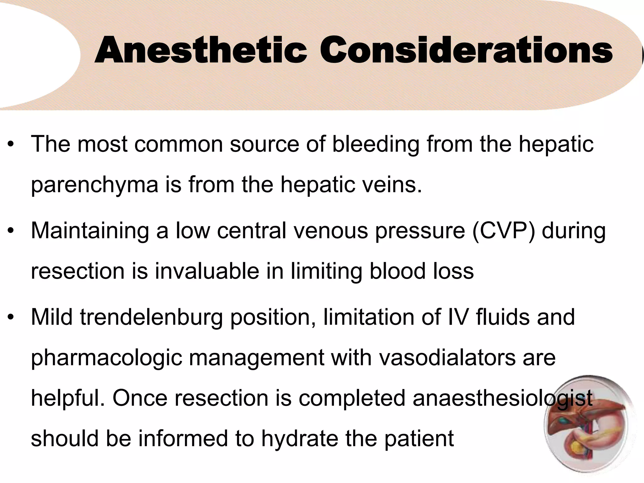Anesthetic Considerations
• The most common source of bleeding from the hepatic
parenchyma is from the hepatic veins.
• Maintaining a low central venous pressure (CVP) during
resection is invaluable in limiting blood loss
• Mild trendelenburg position, limitation of IV fluids and
pharmacologic management with vasodialators are
helpful. Once resection is completed anaesthesiologist
should be informed to hydrate the patient
 
