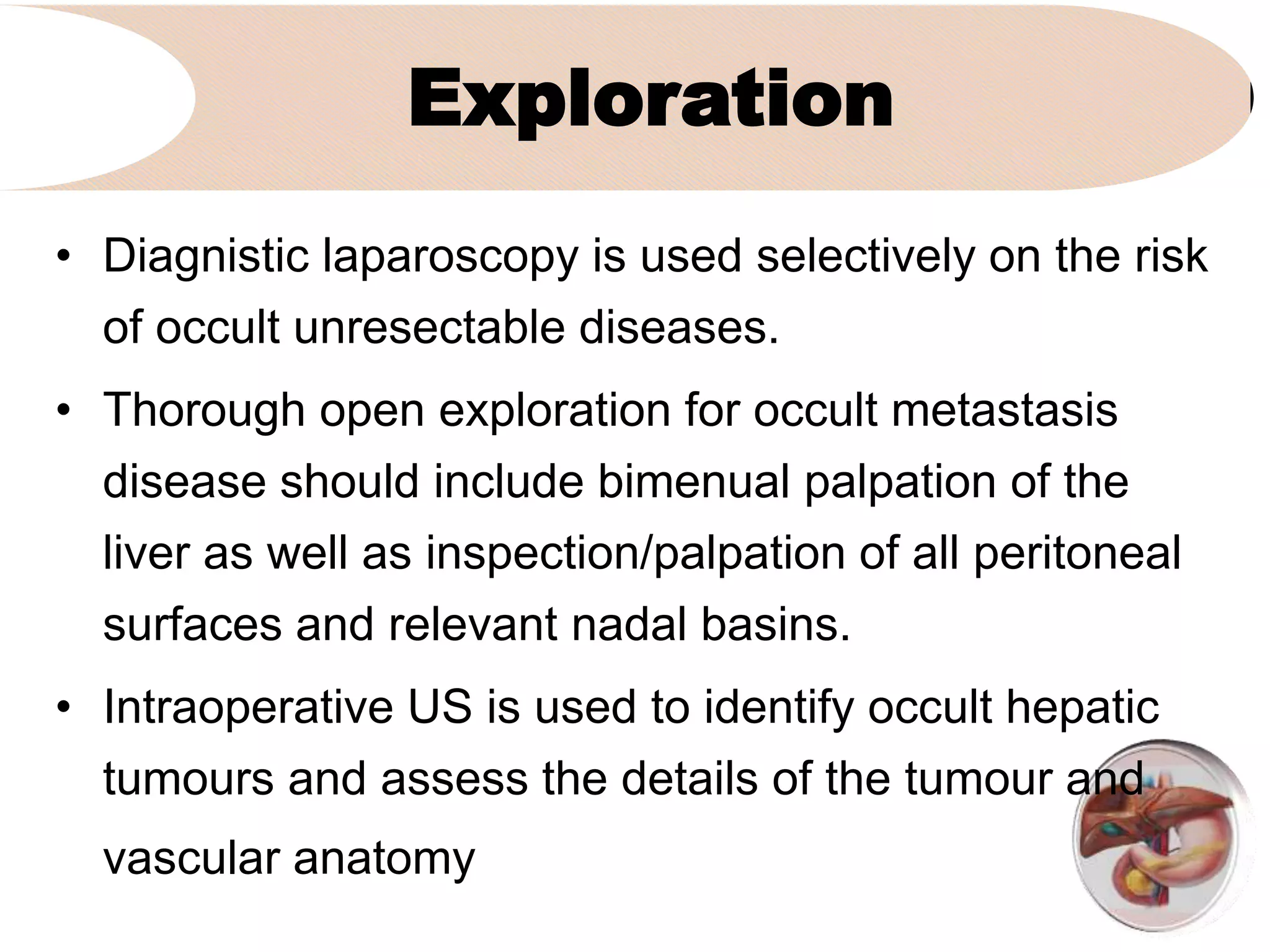 Exploration
• Diagnistic laparoscopy is used selectively on the risk
of occult unresectable diseases.
• Thorough open exploration for occult metastasis
disease should include bimenual palpation of the
liver as well as inspection/palpation of all peritoneal
surfaces and relevant nadal basins.
• Intraoperative US is used to identify occult hepatic
tumours and assess the details of the tumour and
vascular anatomy
 
