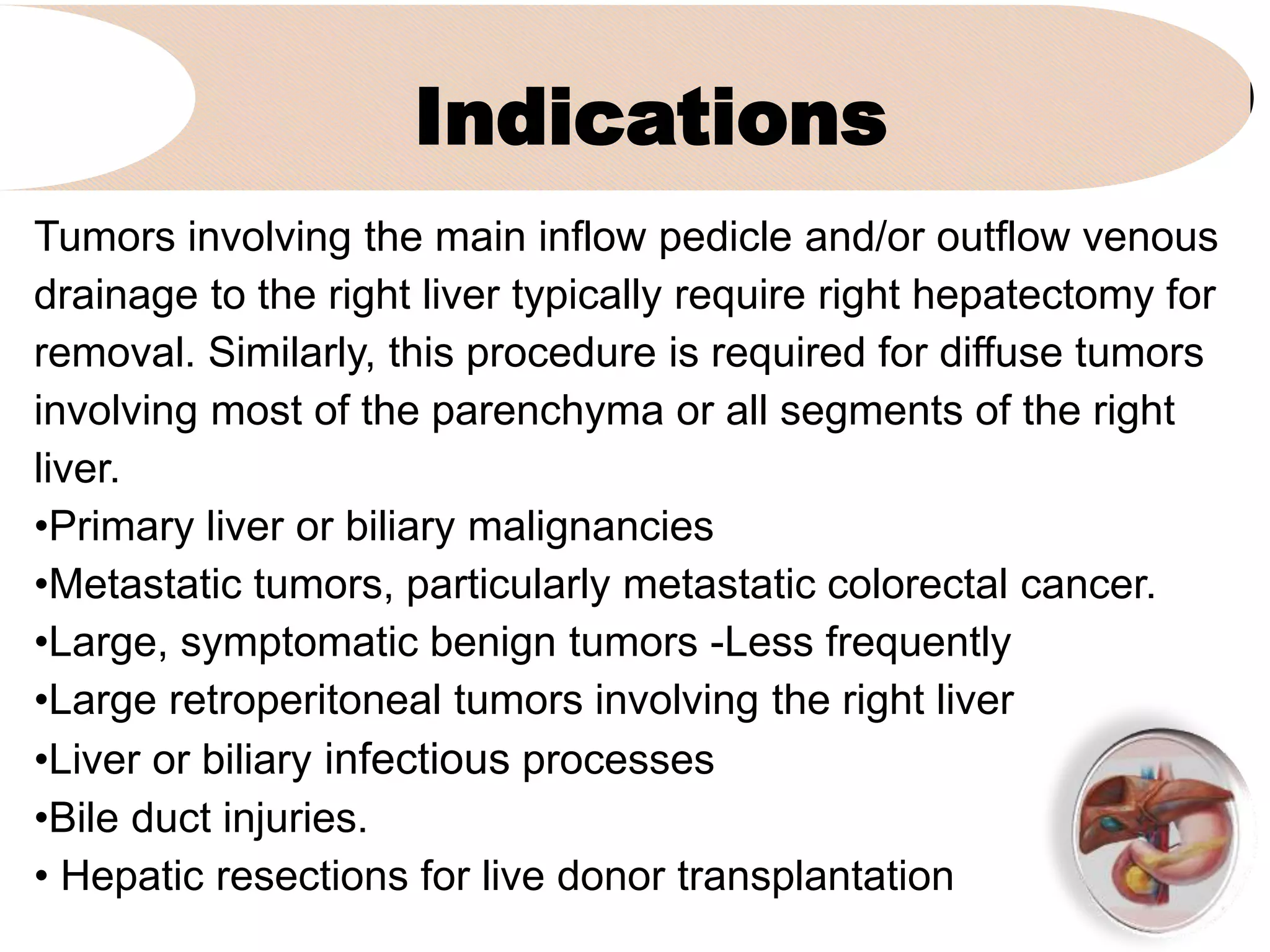 Indications
1. Click to add subtitle
Tumors involving the main inflow pedicle and/or outflow venous
drainage to the right liver typically require right hepatectomy for
removal. Similarly, this procedure is required for diffuse tumors
involving most of the parenchyma or all segments of the right
liver.
•Primary liver or biliary malignancies
•Metastatic tumors, particularly metastatic colorectal cancer.
•Large, symptomatic benign tumors -Less frequently
•Large retroperitoneal tumors involving the right liver
•Liver or biliary infectious processes
•Bile duct injuries.
• Hepatic resections for live donor transplantation
 
