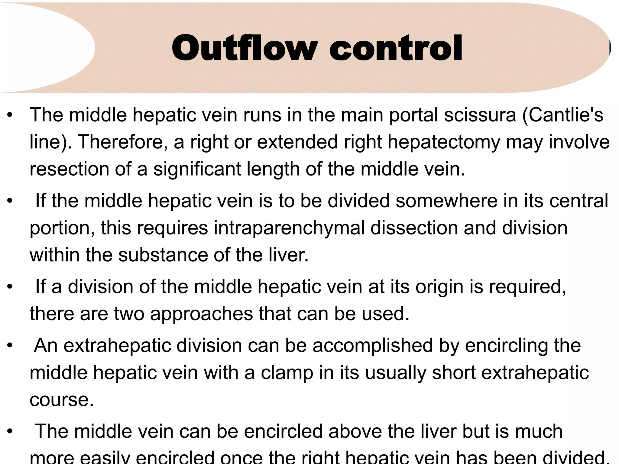 Outflow control
• The middle hepatic vein runs in the main portal scissura (Cantlie's
line). Therefore, a right or extended right hepatectomy may involve
resection of a significant length of the middle vein.
• If the middle hepatic vein is to be divided somewhere in its central
portion, this requires intraparenchymal dissection and division
within the substance of the liver.
• If a division of the middle hepatic vein at its origin is required,
there are two approaches that can be used.
• An extrahepatic division can be accomplished by encircling the
middle hepatic vein with a clamp in its usually short extrahepatic
course.
• The middle vein can be encircled above the liver but is much
 