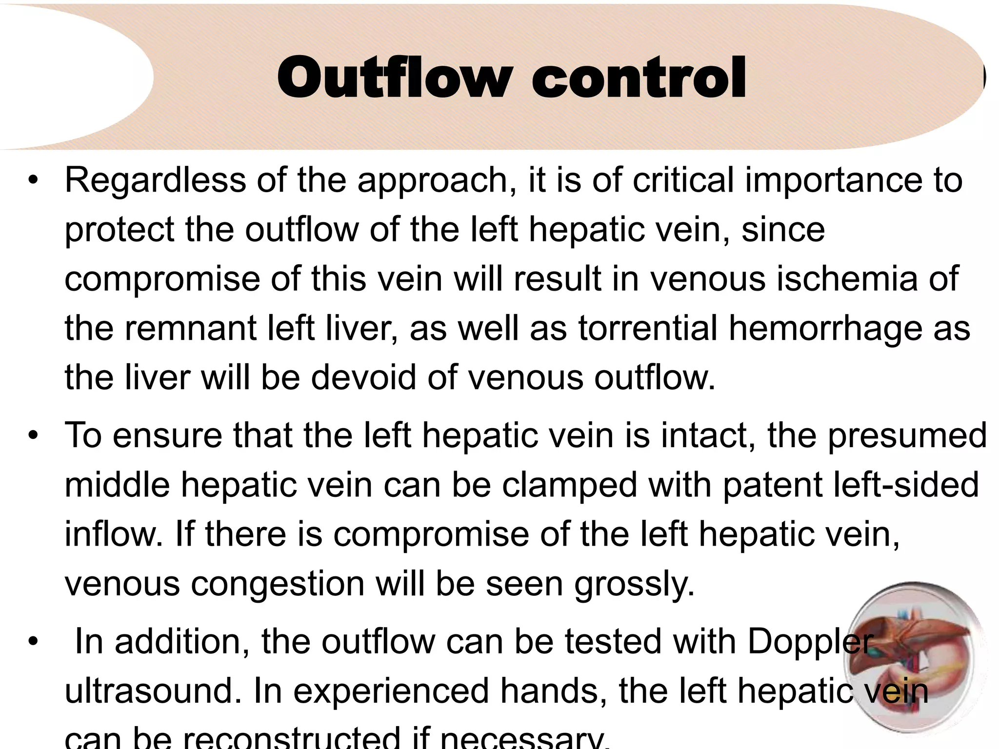 Outflow control
• Regardless of the approach, it is of critical importance to
protect the outflow of the left hepatic vein, since
compromise of this vein will result in venous ischemia of
the remnant left liver, as well as torrential hemorrhage as
the liver will be devoid of venous outflow.
• To ensure that the left hepatic vein is intact, the presumed
middle hepatic vein can be clamped with patent left-sided
inflow. If there is compromise of the left hepatic vein,
venous congestion will be seen grossly.
• In addition, the outflow can be tested with Doppler
ultrasound. In experienced hands, the left hepatic vein
 