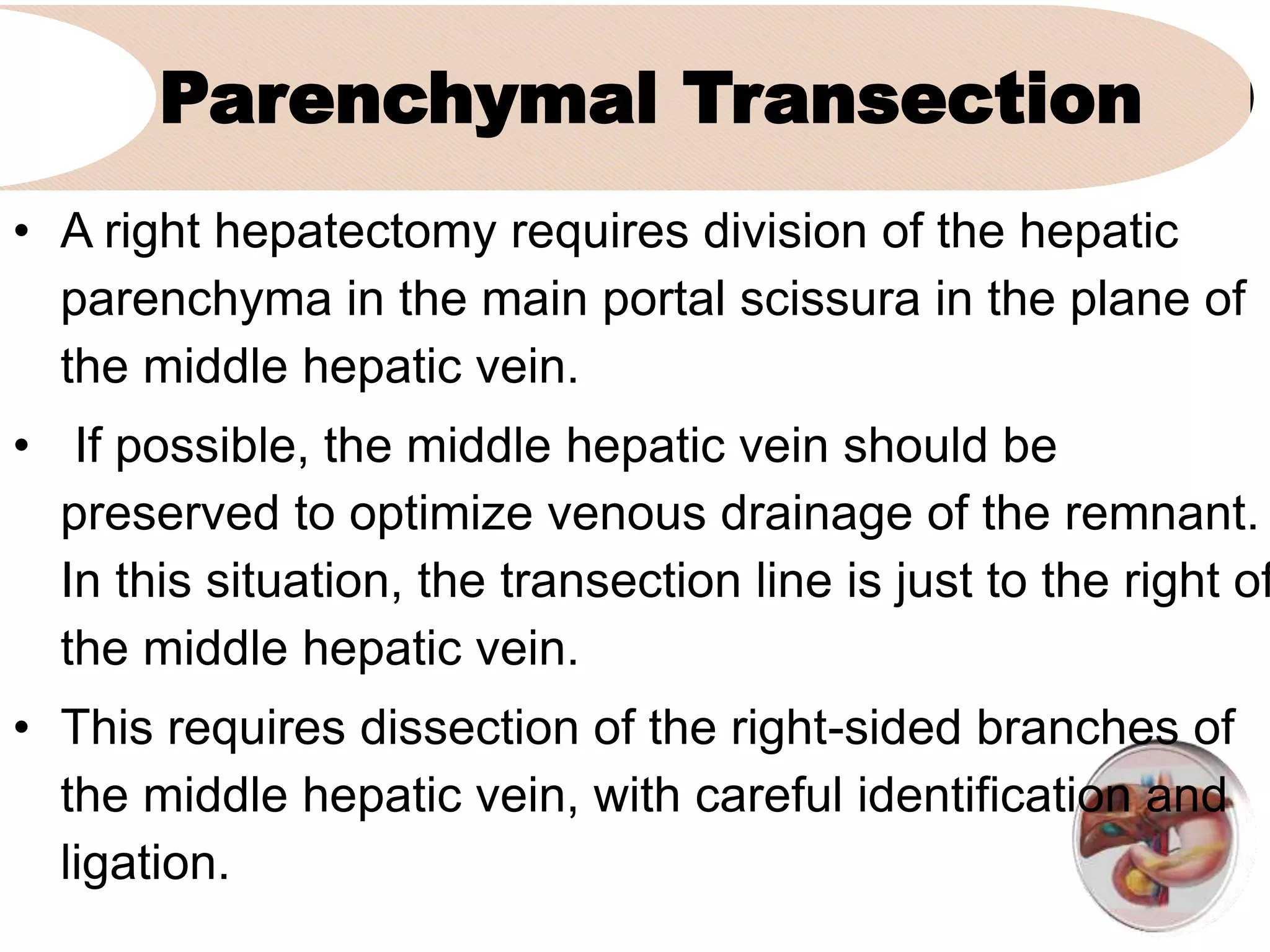 Parenchymal Transection
• A right hepatectomy requires division of the hepatic
parenchyma in the main portal scissura in the plane of
the middle hepatic vein.
• If possible, the middle hepatic vein should be
preserved to optimize venous drainage of the remnant.
In this situation, the transection line is just to the right of
the middle hepatic vein.
• This requires dissection of the right-sided branches of
the middle hepatic vein, with careful identification and
ligation.
 