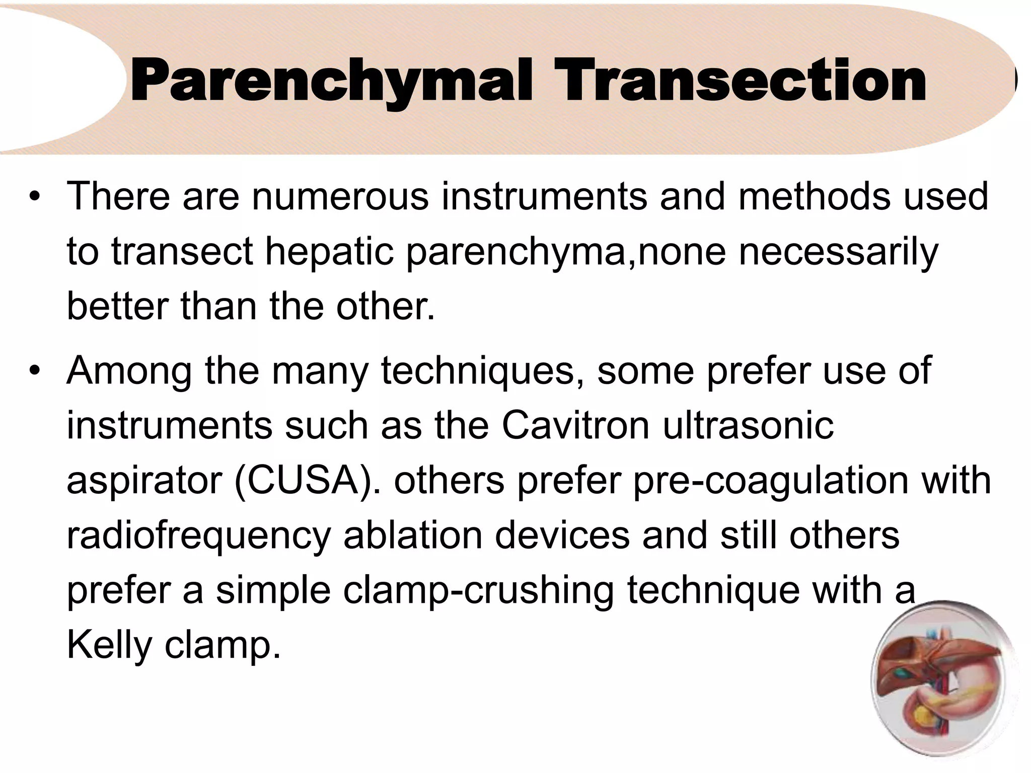 Parenchymal Transection
• There are numerous instruments and methods used
to transect hepatic parenchyma,none necessarily
better than the other.
• Among the many techniques, some prefer use of
instruments such as the Cavitron ultrasonic
aspirator (CUSA). others prefer pre-coagulation with
radiofrequency ablation devices and still others
prefer a simple clamp-crushing technique with a
Kelly clamp.
 