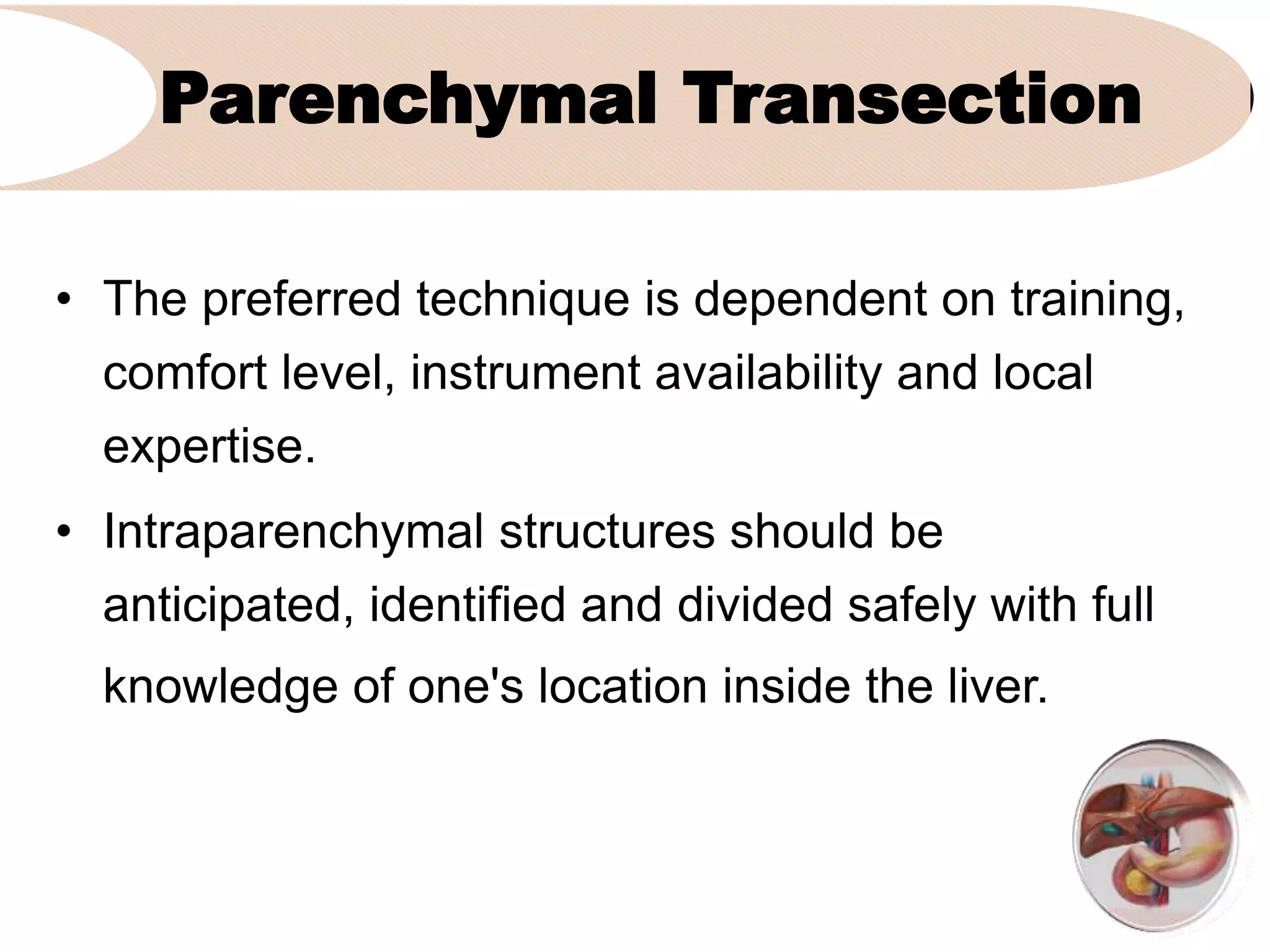 Parenchymal Transection
• The preferred technique is dependent on training,
comfort level, instrument availability and local
expertise.
• Intraparenchymal structures should be
anticipated, identified and divided safely with full
knowledge of one's location inside the liver.
 