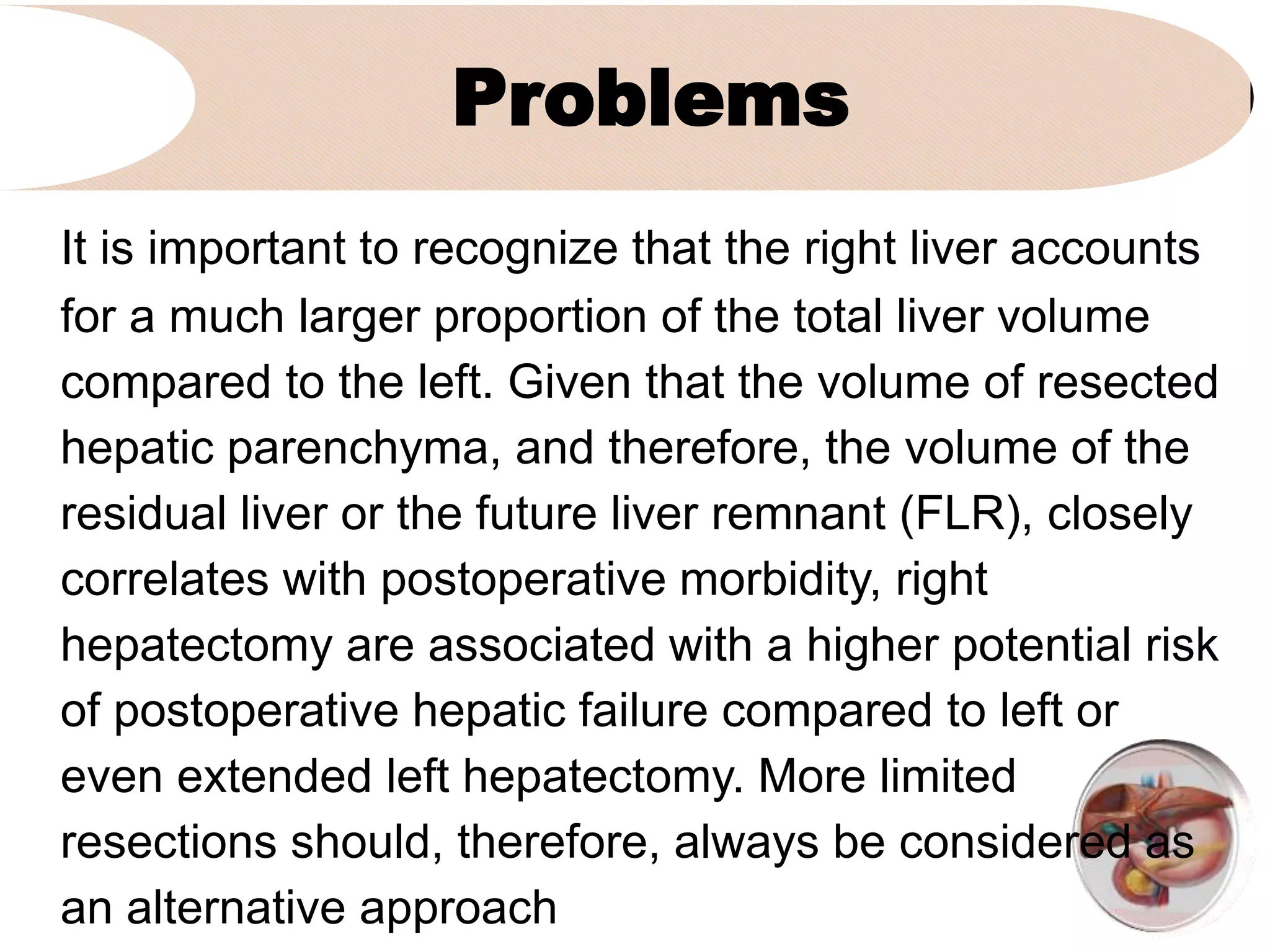 Problems
It is important to recognize that the right liver accounts
for a much larger proportion of the total liver volume
compared to the left. Given that the volume of resected
hepatic parenchyma, and therefore, the volume of the
residual liver or the future liver remnant (FLR), closely
correlates with postoperative morbidity, right
hepatectomy are associated with a higher potential risk
of postoperative hepatic failure compared to left or
even extended left hepatectomy. More limited
resections should, therefore, always be considered as
an alternative approach
 