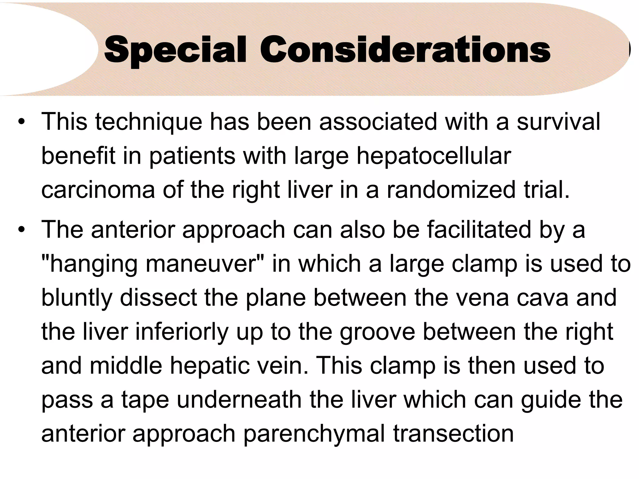 Special Considerations
• This technique has been associated with a survival
benefit in patients with large hepatocellular
carcinoma of the right liver in a randomized trial.
• The anterior approach can also be facilitated by a
"hanging maneuver" in which a large clamp is used to
bluntly dissect the plane between the vena cava and
the liver inferiorly up to the groove between the right
and middle hepatic vein. This clamp is then used to
pass a tape underneath the liver which can guide the
anterior approach parenchymal transection
 