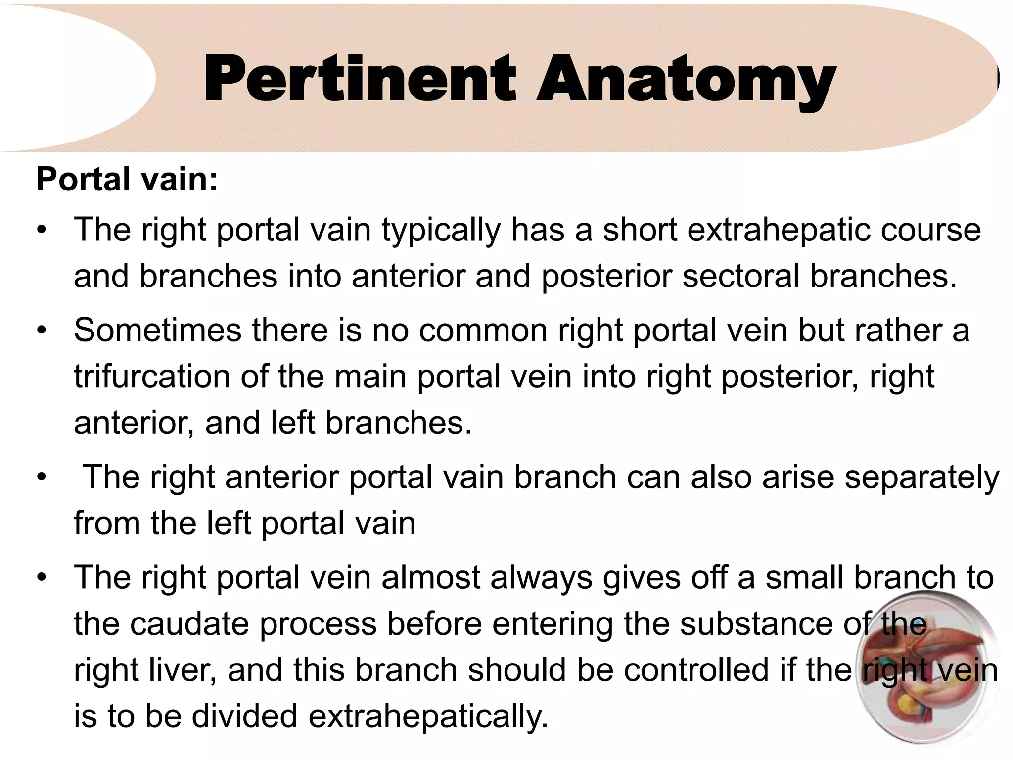 Pertinent Anatomy
Portal vain:
• The right portal vain typically has a short extrahepatic course
and branches into anterior and posterior sectoral branches.
• Sometimes there is no common right portal vein but rather a
trifurcation of the main portal vein into right posterior, right
anterior, and left branches.
• The right anterior portal vain branch can also arise separately
from the left portal vain
• The right portal vein almost always gives off a small branch to
the caudate process before entering the substance of the
right liver, and this branch should be controlled if the right vein
is to be divided extrahepatically.
 