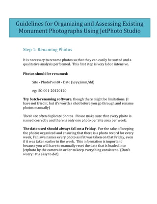  
	
  
Step	
  1:	
  Renaming	
  Photos	
  	
  
	
  
It	
  is	
  necessary	
  to	
  rename	
  photos	
  so	
  that	
  they	
  can	
  easily	
  be	
  sorted	
  and	
  a	
  
qualitative	
  analysis	
  performed.	
  	
  This	
  first	
  step	
  is	
  very	
  labor	
  intensive.	
  	
  	
  
	
  
Photos	
  should	
  be	
  renamed:	
  
	
  
Site	
  -­‐	
  PhotoPoint#	
  -­‐	
  Date	
  (yyyy/mm/dd)	
  
	
  
eg:	
  	
  SC-­‐001-­‐20120120	
  	
  	
  
	
  
Try	
  batch-­‐renaming	
  software,	
  though	
  there	
  might	
  be	
  limitations.	
  (I	
  
have	
  not	
  tried	
  it,	
  but	
  it’s	
  worth	
  a	
  shot	
  before	
  you	
  go	
  through	
  and	
  rename	
  
photos	
  manually)	
  
	
  
There	
  are	
  often	
  duplicate	
  photos.	
  	
  Please	
  make	
  sure	
  that	
  every	
  photo	
  is	
  
named	
  correctly	
  and	
  there	
  is	
  only	
  one	
  photo	
  per	
  Site	
  area	
  per	
  week.	
  
	
  
The	
  date	
  used	
  should	
  always	
  fall	
  on	
  a	
  Friday.	
  	
  For	
  the	
  sake	
  of	
  keeping	
  
the	
  photos	
  organized	
  and	
  ensuring	
  that	
  there	
  is	
  a	
  photo	
  record	
  for	
  every	
  
week,	
  Faniswa	
  names	
  every	
  photo	
  as	
  if	
  it	
  was	
  taken	
  on	
  that	
  Friday,	
  even	
  
if	
  it	
  was	
  taken	
  earlier	
  in	
  the	
  week.	
  	
  This	
  information	
  is	
  important	
  
because	
  you	
  will	
  have	
  to	
  manually	
  reset	
  the	
  date	
  that	
  is	
  loaded	
  into	
  
Jetphoto	
  by	
  the	
  camera	
  in	
  order	
  to	
  keep	
  everything	
  consistent.	
  	
  (Don’t	
  
worry!	
  	
  It’s	
  easy	
  to	
  do!)	
  
	
  
	
  
	
  
	
  
	
  
	
  
	
  
	
  
Guidelines	
  for	
  Organizing	
  and	
  Assessing	
  Existing	
  
Monument	
  Photographs	
  Using	
  JetPhoto	
  Studio	
  
 